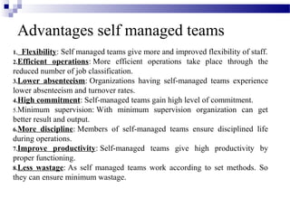 Advantages self managed teams
1. Flexibility: Self managed teams give more and improved flexibility of staff.
2.Efficient operations: More efficient operations take place through the
reduced number of job classification.
3.Lower absenteeism: Organizations having self-managed teams experience
lower absenteeism and turnover rates.
4.High commitment: Self-managed teams gain high level of commitment.
5.Minimum supervision: With minimum supervision organization can get
better result and output.
6.More discipline: Members of self-managed teams ensure disciplined life
during operations.
7.Improve productivity: Self-managed teams give high productivity by
proper functioning.
8.Less wastage: As self managed teams work according to set methods. So
they can ensure minimum wastage.
 