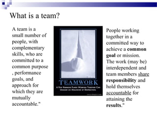 What is a team?
A team is a
small number of
people, with
complementary
skills, who are
committed to a
common purpose
, performance
goals, and
approach for
which they are
mutually
accountable."
People working
together in a
committed way to
achieve a common
goal or mission.
The work (may be)
interdependent and
team members share
responsibility and
hold themselves
accountable for
attaining the
results."
 