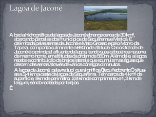 A bacia hidrográfica da lagoa de Jaconé abrange cerca de 30 km², abarcando parcelas dos municípios de Saquarema e Maricá. É delimitada pelas serras de Jaconé e Mato Grosso e pelo Morro da Tapera, com ponto culminante a 650m de altitude. O rio Grande de Jaconé é o principal afluente da lagoa, tendo suas cabeceiras na serra de mesmo nome, em altitudes da ordem de 560m. Além dele, a lagoa recebe a contribuição de brejos laterais que acumulam as águas que descem das serras através de vários córregos diminutos.  A lagoa de Jaconé, palavra tupi que significa “jacu fedorento”, situa-se a 3,4 km a oeste da lagoa de Saquarema. Tem cerca de 4 km² de superfície, 8km de perímetro, 2,8 km de comprimento e 1,3 km de largura, sendo rodeada por brejos.     