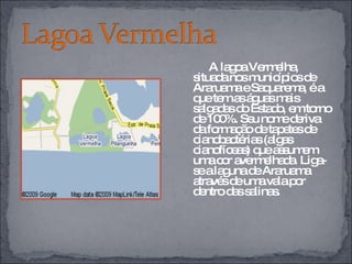 A lagoa Vermelha, situada nos municípios de Araruama e Saquarema, é a que tem as águas mais salgadas do Estado, em torno de 100%. Seu nome deriva da formação de tapetes de cianobactérias (algas cianofíceas) que assumem uma cor avermelhada. Liga-se a laguna de Araruama através de uma vala por dentro das salinas. 
