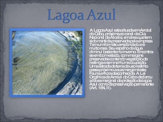 A Lagoa Azul esta situada em Arraial do Cabo, próxima ao canal da Cia Nacional de Álcalis, em área que tem sido mantida preservada pela empresa. Tem um formato arredondado e é muito rasa. Seu espelho de água diminui bastante no inverno. Encontra-se em bom estado, com margens preservadas contendo vegetação de restinga e sem nenhuma ocupação. Uma estrada de terra de uso restrito passa próximo a sua margem leste. Fauna e flora desconhecida. A Lei Orgânica de Arraial do Cabo declarou a faixa marginal de proteção da lagoa Azul como de preservação permanente (Art. 184, II). 