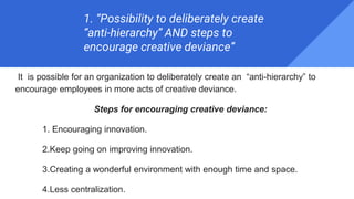 1. “Possibility to deliberately create
“anti-hierarchy” AND steps to
encourage creative deviance”
It is possible for an organization to deliberately create an “anti-hierarchy” to
encourage employees in more acts of creative deviance.
Steps for encouraging creative deviance:
1. Encouraging innovation.
2.Keep going on improving innovation.
3.Creating a wonderful environment with enough time and space.
4.Less centralization.
 