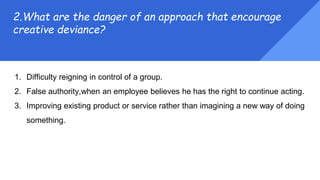 1. Difficulty reigning in control of a group.
2. False authority,when an employee believes he has the right to continue acting.
3. Improving existing product or service rather than imagining a new way of doing
something.
2.What are the danger of an approach that encourage
creative deviance?
 