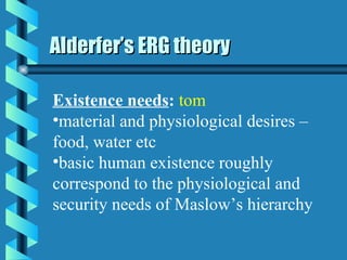 Alderfer’s ERG theory Existence needs :   tom material and physiological desires – food, water etc basic human existence roughly correspond to the physiological and security needs of Maslow’s hierarchy 