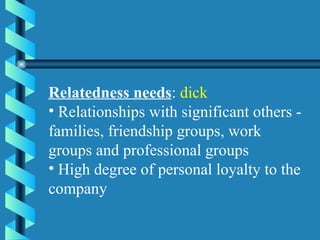Relatedness needs :  dick   Relationships with significant others - families, friendship groups, work groups and professional groups High degree of personal loyalty to the company 