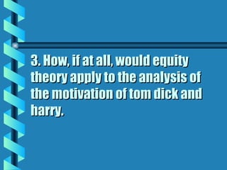 3. How, if at all, would equity theory apply to the analysis of the motivation of tom dick and harry. 
