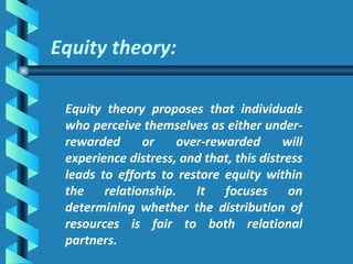Equity theory: Equity theory proposes that individuals who perceive themselves as either under-rewarded or over-rewarded will experience distress, and that, this distress leads to efforts to restore equity within the relationship. It focuses on determining whether the distribution of resources is fair to both relational partners.  