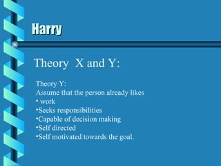Harry Theory  X and Y: Theory Y: Assume that the person already likes  work Seeks responsibilities Capable of decision making Self directed Self motivated towards the goal. 