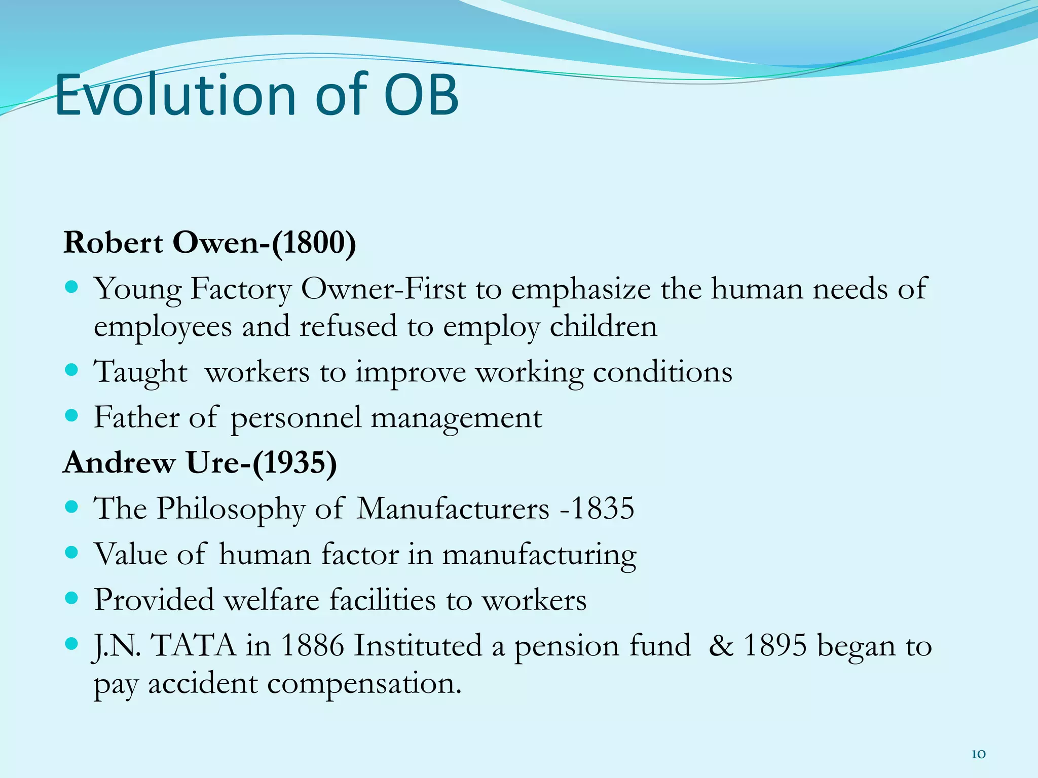 Evolution of OB
Robert Owen-(1800)
 Young Factory Owner-First to emphasize the human needs of
employees and refused to employ children
 Taught workers to improve working conditions
 Father of personnel management
Andrew Ure-(1935)
 The Philosophy of Manufacturers -1835
 Value of human factor in manufacturing
 Provided welfare facilities to workers
 J.N. TATA in 1886 Instituted a pension fund & 1895 began to
pay accident compensation.
10
 