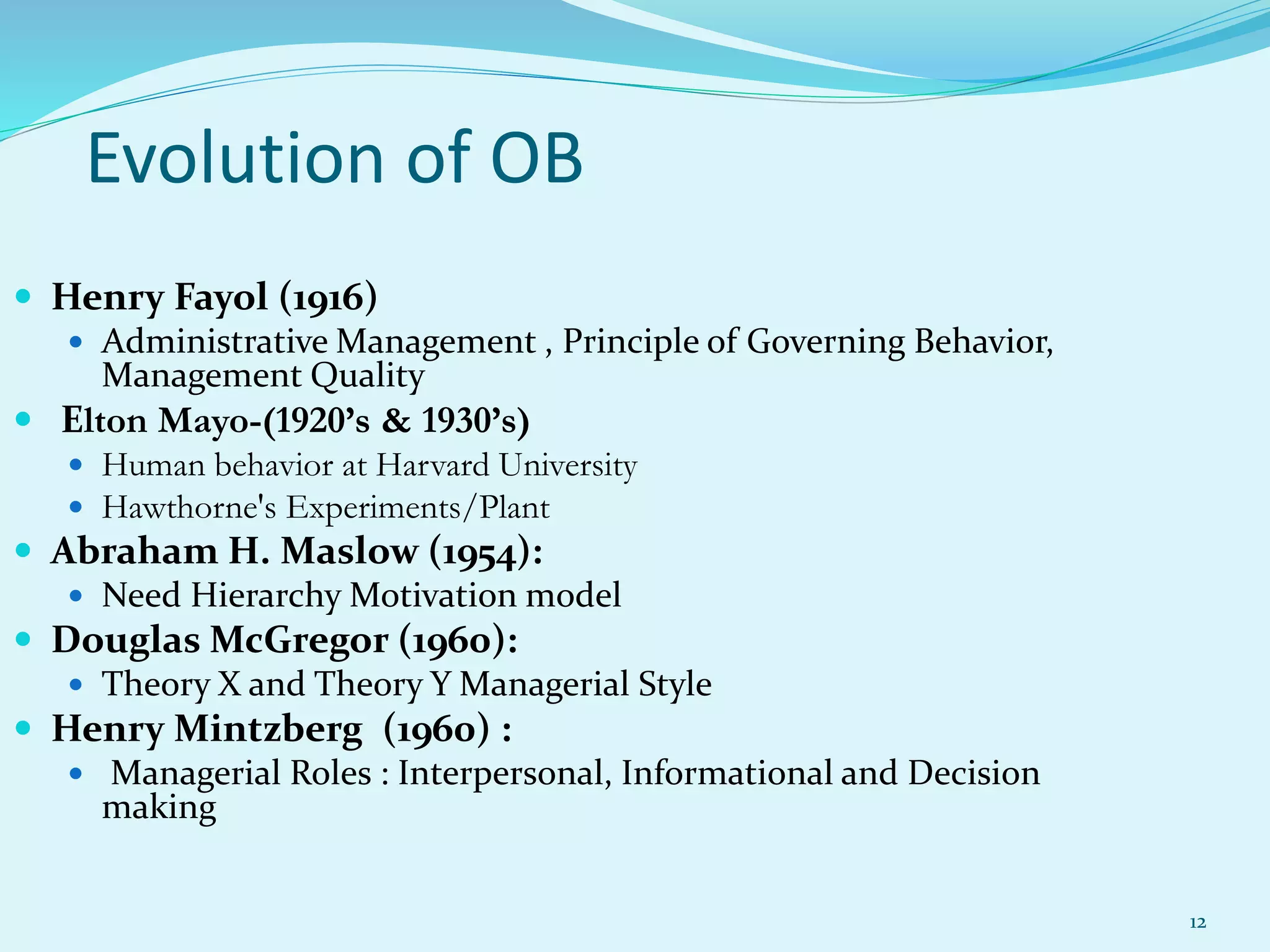  Henry Fayol (1916)
 Administrative Management , Principle of Governing Behavior,
Management Quality
 Elton Mayo-(1920’s & 1930’s)
 Human behavior at Harvard University
 Hawthorne's Experiments/Plant
 Abraham H. Maslow (1954):
 Need Hierarchy Motivation model
 Douglas McGregor (1960):
 Theory X and Theory Y Managerial Style
 Henry Mintzberg (1960) :
 Managerial Roles : Interpersonal, Informational and Decision
making
Evolution of OB
12
 