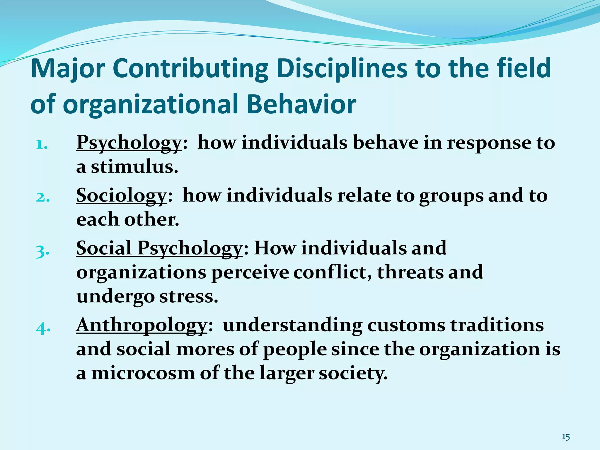 Major Contributing Disciplines to the field
of organizational Behavior
1. Psychology: how individuals behave in response to
a stimulus.
2. Sociology: how individuals relate to groups and to
each other.
3. Social Psychology: How individuals and
organizations perceive conflict, threats and
undergo stress.
4. Anthropology: understanding customs traditions
and social mores of people since the organization is
a microcosm of the larger society.
15
 