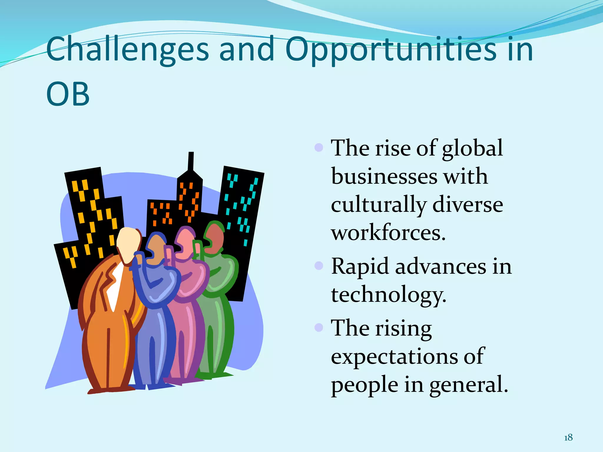 18
Challenges and Opportunities in
OB
 The rise of global
businesses with
culturally diverse
workforces.
 Rapid advances in
technology.
 The rising
expectations of
people in general.
 