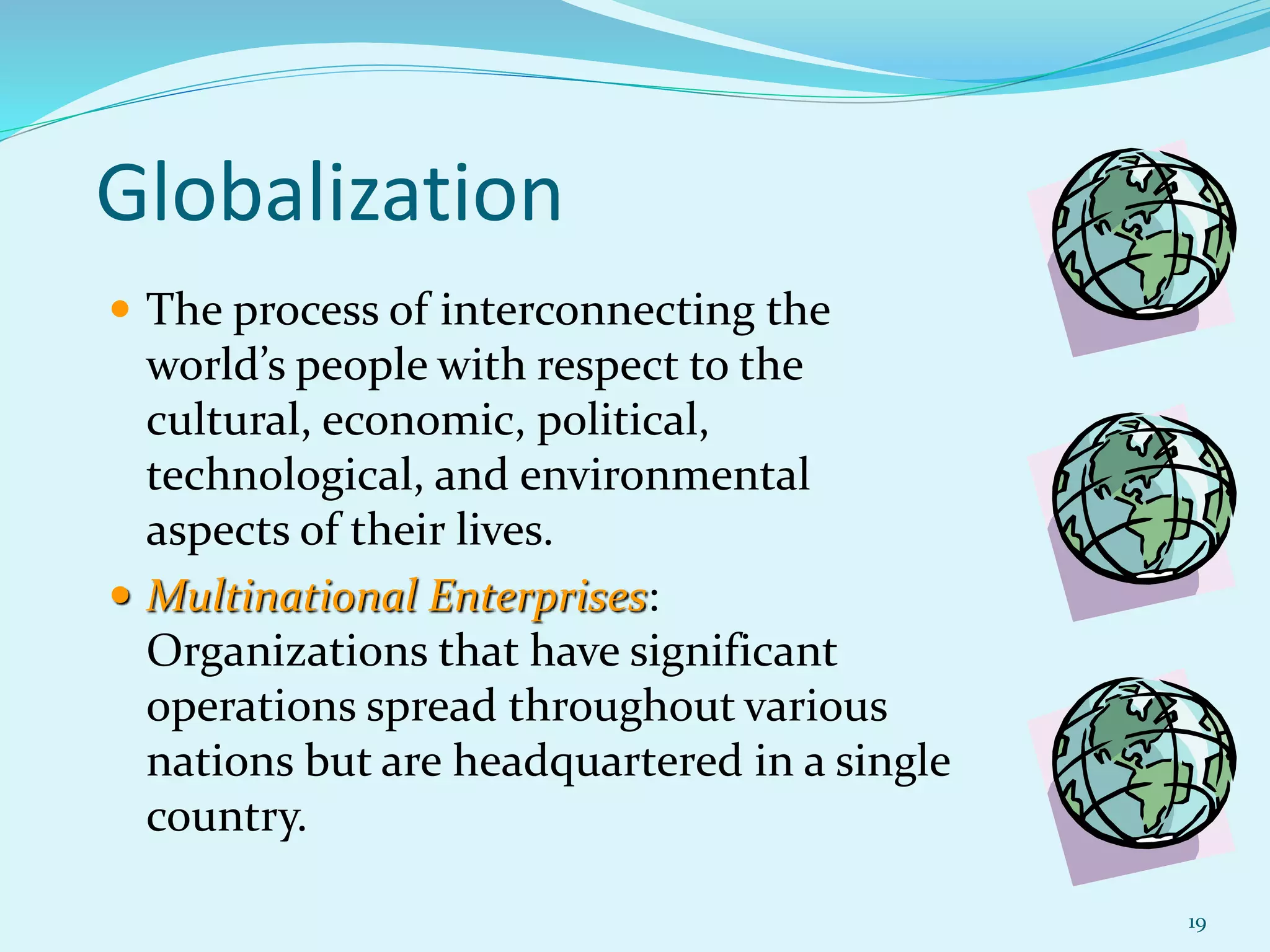 19
Globalization
 The process of interconnecting the
world’s people with respect to the
cultural, economic, political,
technological, and environmental
aspects of their lives.
 Multinational Enterprises:
Organizations that have significant
operations spread throughout various
nations but are headquartered in a single
country.
 