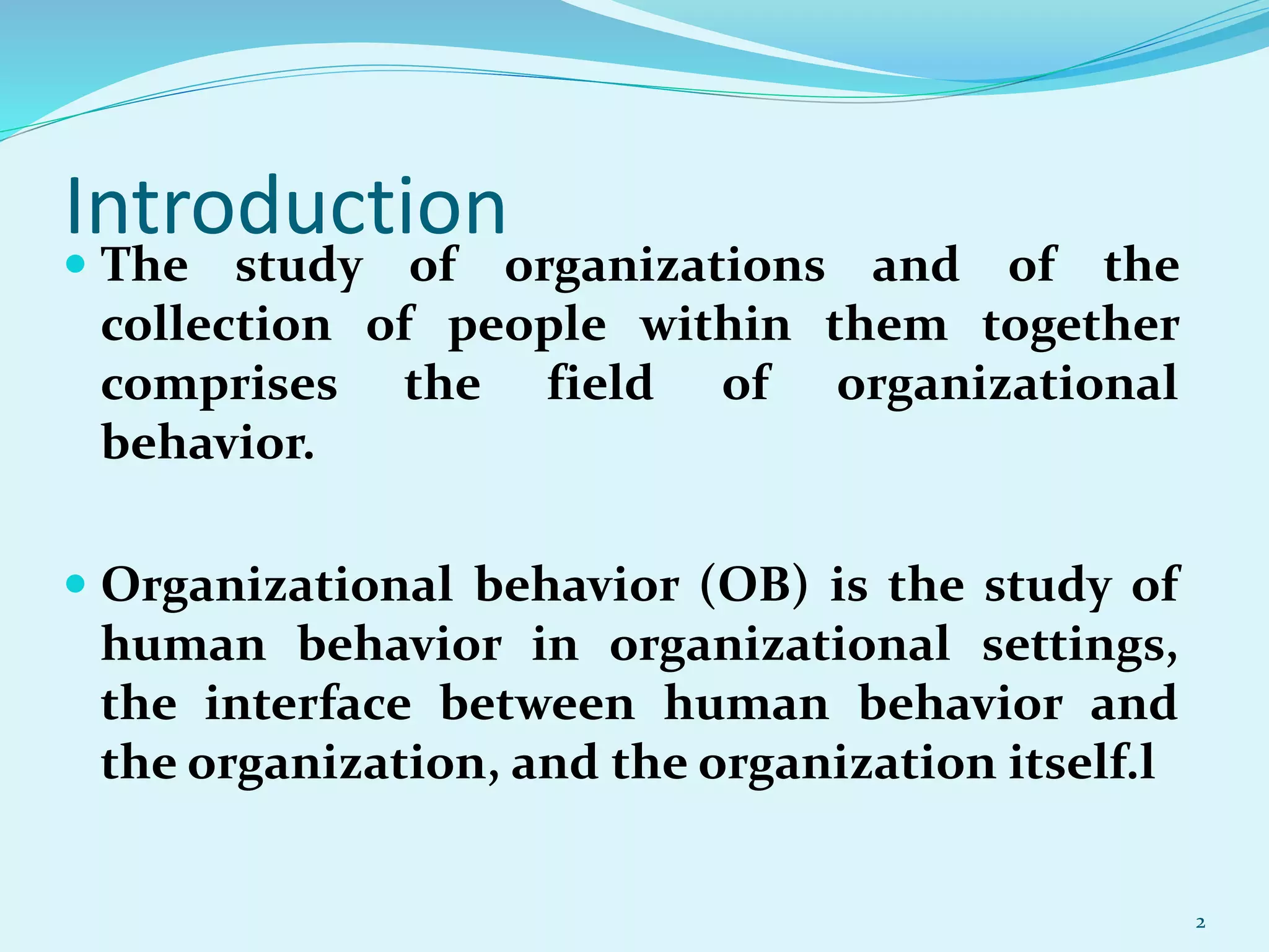 Introduction
 The study of organizations and of the
collection of people within them together
comprises the field of organizational
behavior.
 Organizational behavior (OB) is the study of
human behavior in organizational settings,
the interface between human behavior and
the organization, and the organization itself.l
2
 