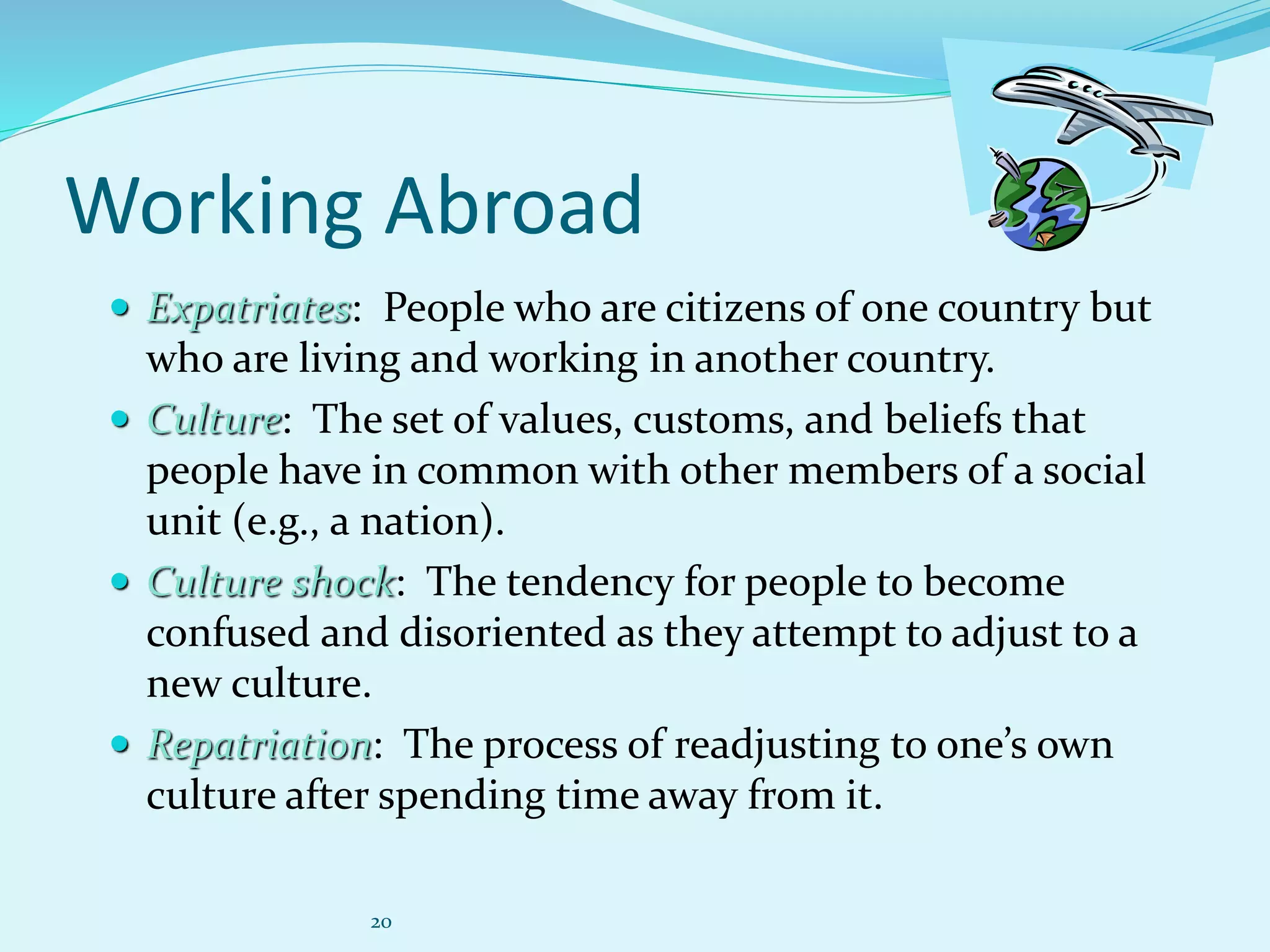 20
Working Abroad
 Expatriates: People who are citizens of one country but
who are living and working in another country.
 Culture: The set of values, customs, and beliefs that
people have in common with other members of a social
unit (e.g., a nation).
 Culture shock: The tendency for people to become
confused and disoriented as they attempt to adjust to a
new culture.
 Repatriation: The process of readjusting to one’s own
culture after spending time away from it.
 