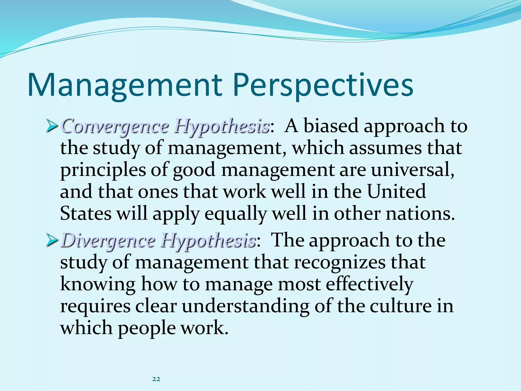 22
Management Perspectives
Convergence Hypothesis: A biased approach to
the study of management, which assumes that
principles of good management are universal,
and that ones that work well in the United
States will apply equally well in other nations.
Divergence Hypothesis: The approach to the
study of management that recognizes that
knowing how to manage most effectively
requires clear understanding of the culture in
which people work.
 