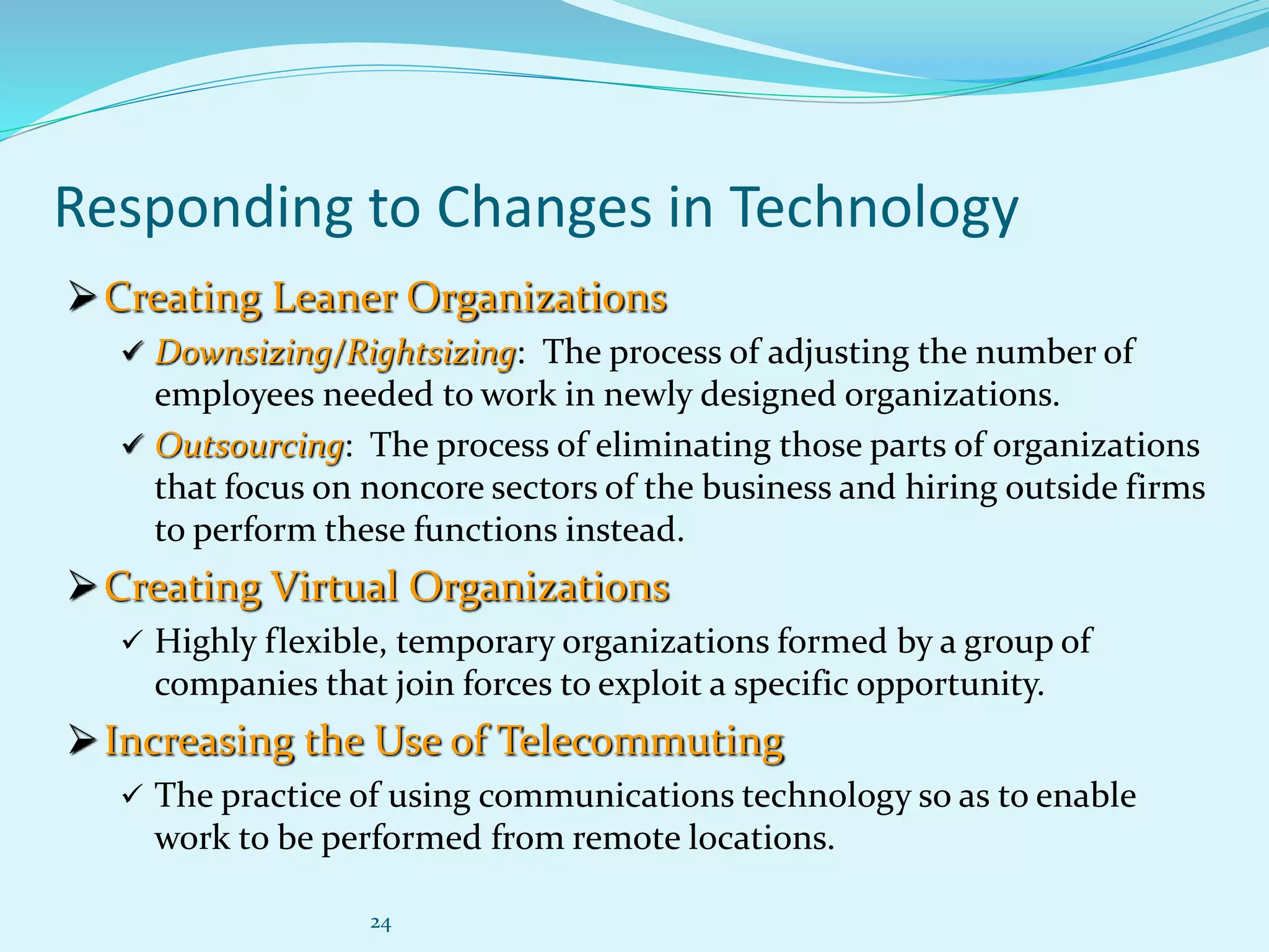 24
Responding to Changes in Technology
Creating Leaner Organizations
 Downsizing/Rightsizing: The process of adjusting the number of
employees needed to work in newly designed organizations.
 Outsourcing: The process of eliminating those parts of organizations
that focus on noncore sectors of the business and hiring outside firms
to perform these functions instead.
Creating Virtual Organizations
 Highly flexible, temporary organizations formed by a group of
companies that join forces to exploit a specific opportunity.
Increasing the Use of Telecommuting
 The practice of using communications technology so as to enable
work to be performed from remote locations.
 