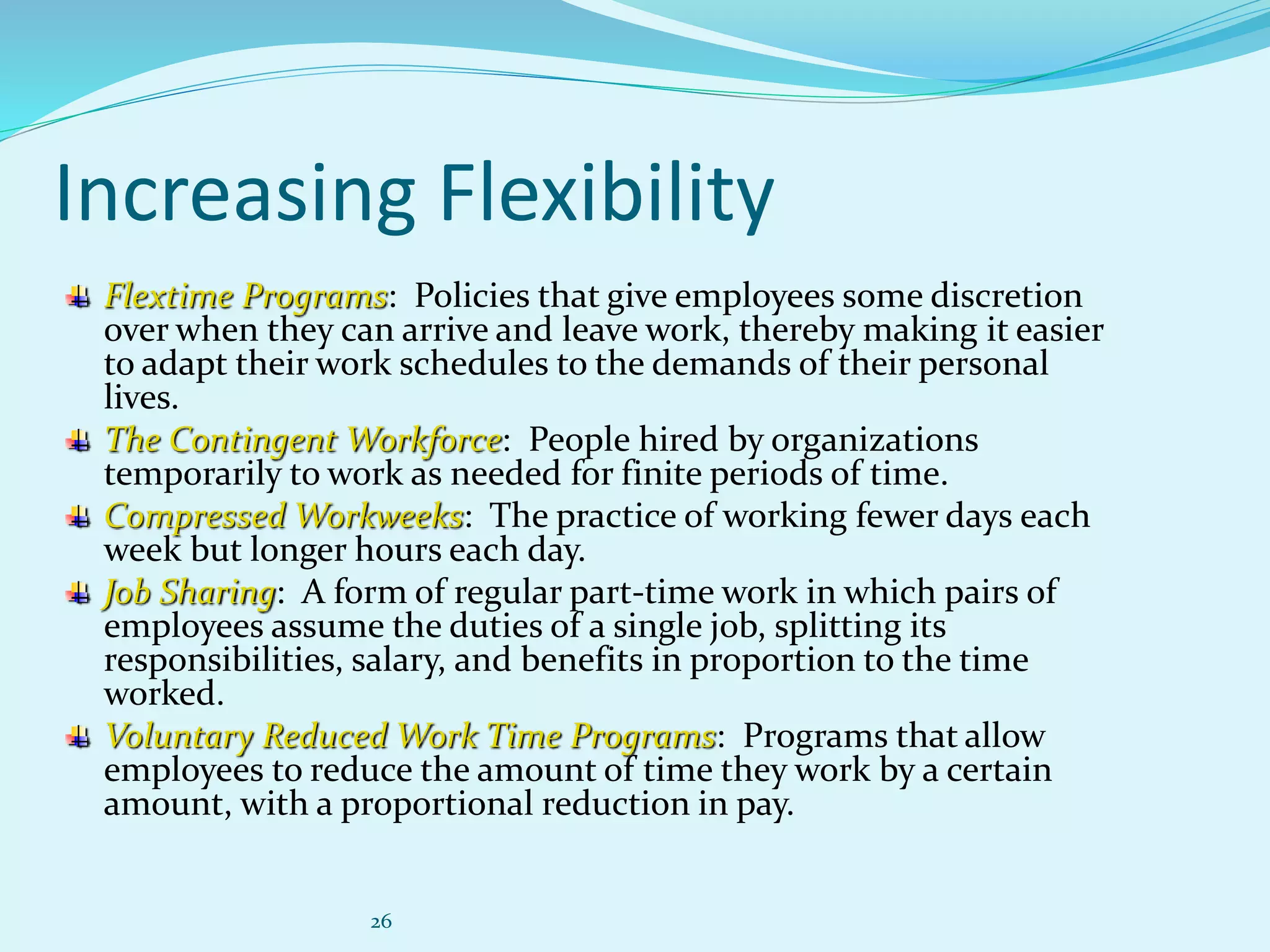 26
Increasing Flexibility
Flextime Programs: Policies that give employees some discretion
over when they can arrive and leave work, thereby making it easier
to adapt their work schedules to the demands of their personal
lives.
The Contingent Workforce: People hired by organizations
temporarily to work as needed for finite periods of time.
Compressed Workweeks: The practice of working fewer days each
week but longer hours each day.
Job Sharing: A form of regular part-time work in which pairs of
employees assume the duties of a single job, splitting its
responsibilities, salary, and benefits in proportion to the time
worked.
Voluntary Reduced Work Time Programs: Programs that allow
employees to reduce the amount of time they work by a certain
amount, with a proportional reduction in pay.
 