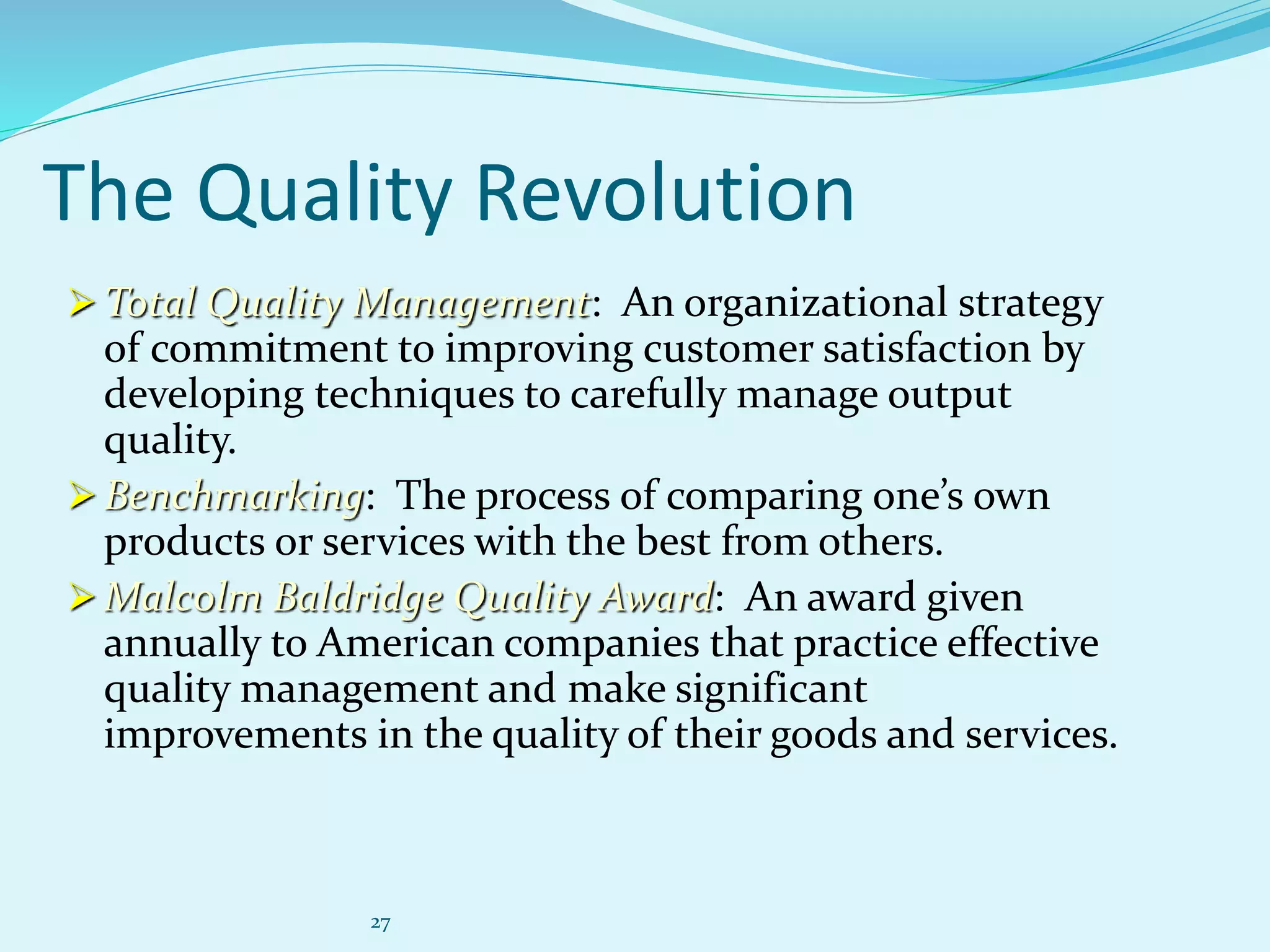27
The Quality Revolution
 Total Quality Management: An organizational strategy
of commitment to improving customer satisfaction by
developing techniques to carefully manage output
quality.
 Benchmarking: The process of comparing one’s own
products or services with the best from others.
 Malcolm Baldridge Quality Award: An award given
annually to American companies that practice effective
quality management and make significant
improvements in the quality of their goods and services.
 