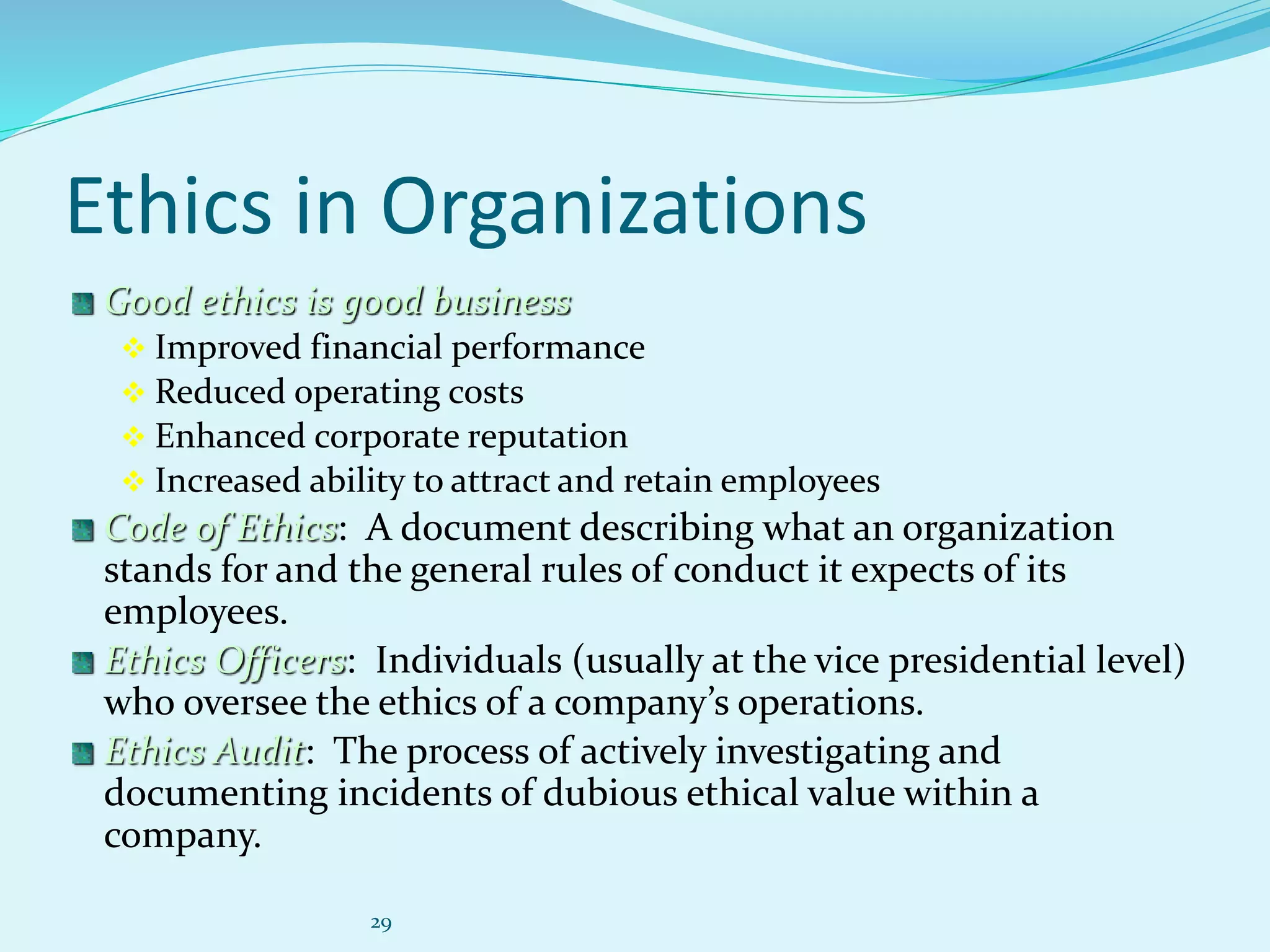 29
Ethics in Organizations
Good ethics is good business
 Improved financial performance
 Reduced operating costs
 Enhanced corporate reputation
 Increased ability to attract and retain employees
Code of Ethics: A document describing what an organization
stands for and the general rules of conduct it expects of its
employees.
Ethics Officers: Individuals (usually at the vice presidential level)
who oversee the ethics of a company’s operations.
Ethics Audit: The process of actively investigating and
documenting incidents of dubious ethical value within a
company.
 