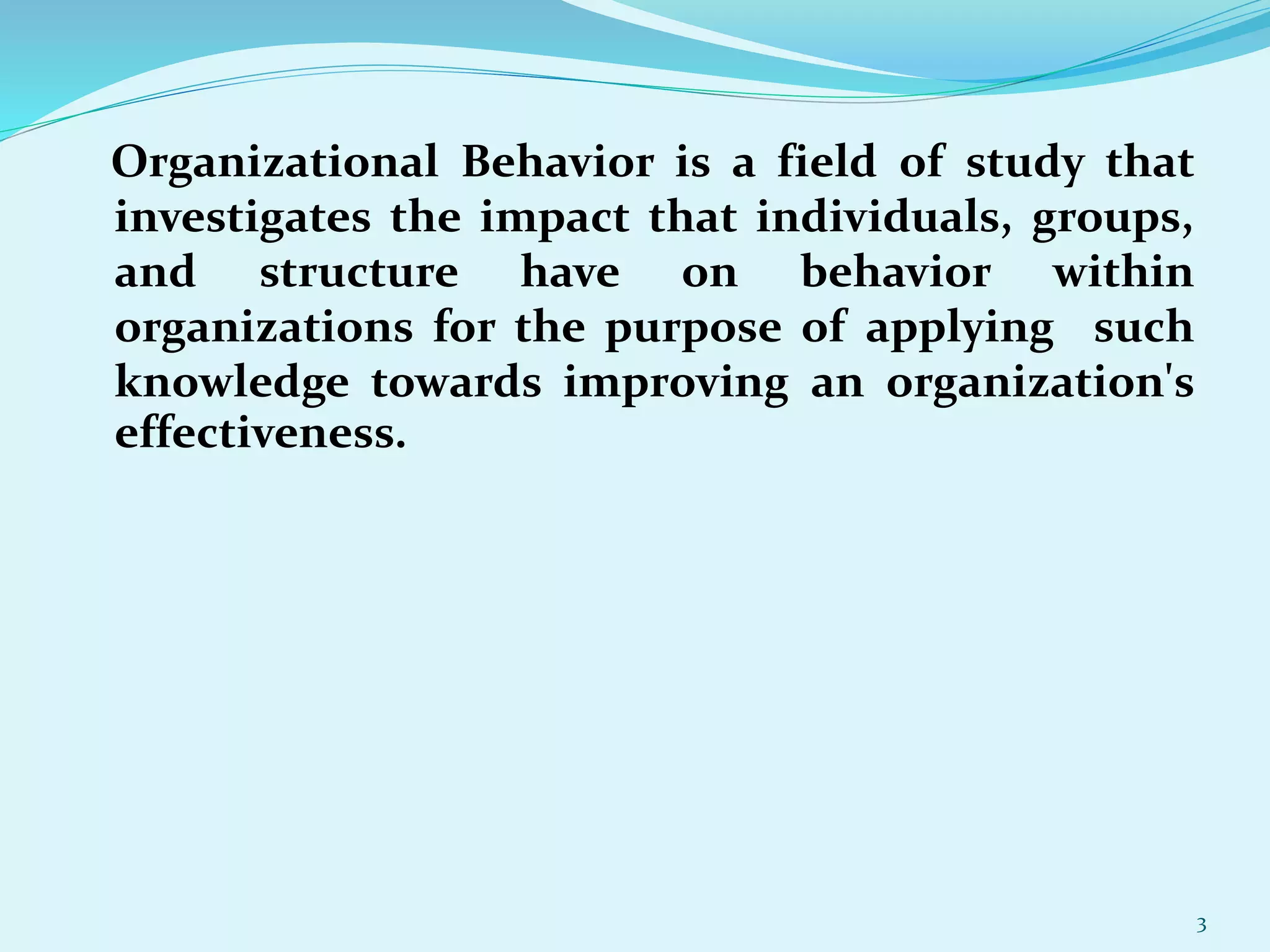Organizational Behavior is a field of study that
investigates the impact that individuals, groups,
and structure have on behavior within
organizations for the purpose of applying such
knowledge towards improving an organization's
effectiveness.
3
 