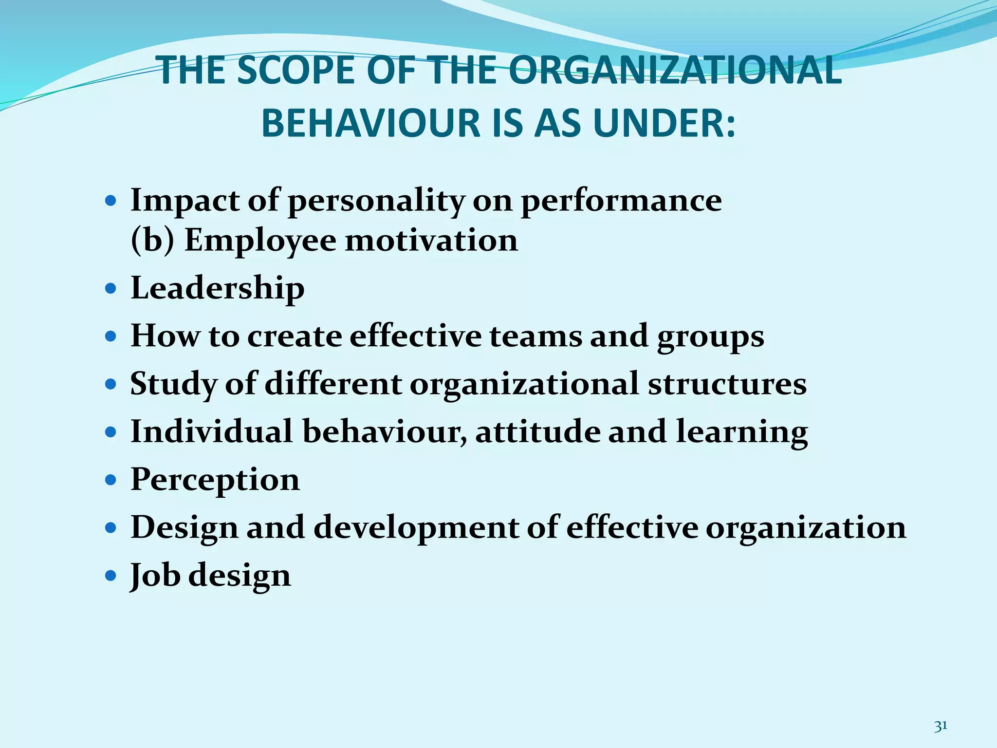 THE SCOPE OF THE ORGANIZATIONAL
BEHAVIOUR IS AS UNDER:
 Impact of personality on performance
(b) Employee motivation
 Leadership
 How to create effective teams and groups
 Study of different organizational structures
 Individual behaviour, attitude and learning
 Perception
 Design and development of effective organization
 Job design
31
 