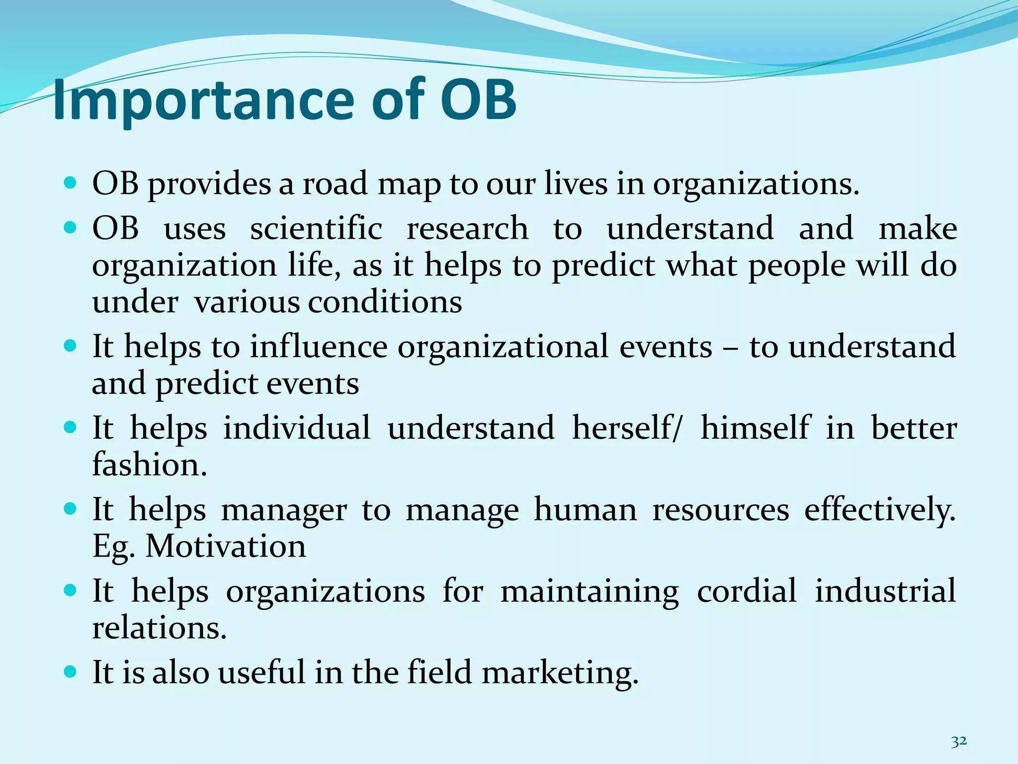 Importance of OB
 OB provides a road map to our lives in organizations.
 OB uses scientific research to understand and make
organization life, as it helps to predict what people will do
under various conditions
 It helps to influence organizational events – to understand
and predict events
 It helps individual understand herself/ himself in better
fashion.
 It helps manager to manage human resources effectively.
Eg. Motivation
 It helps organizations for maintaining cordial industrial
relations.
 It is also useful in the field marketing.
32
 