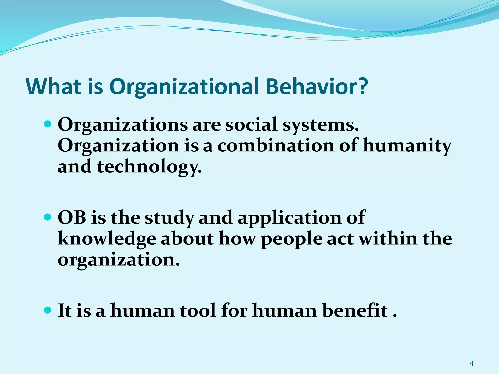 What is Organizational Behavior?
 Organizations are social systems.
Organization is a combination of humanity
and technology.
 OB is the study and application of
knowledge about how people act within the
organization.
 It is a human tool for human benefit .
4
 
