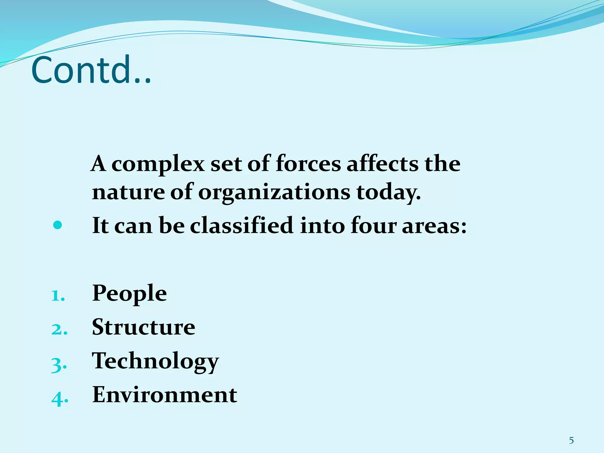 Contd..
A complex set of forces affects the
nature of organizations today.
 It can be classified into four areas:
1. People
2. Structure
3. Technology
4. Environment
5
 