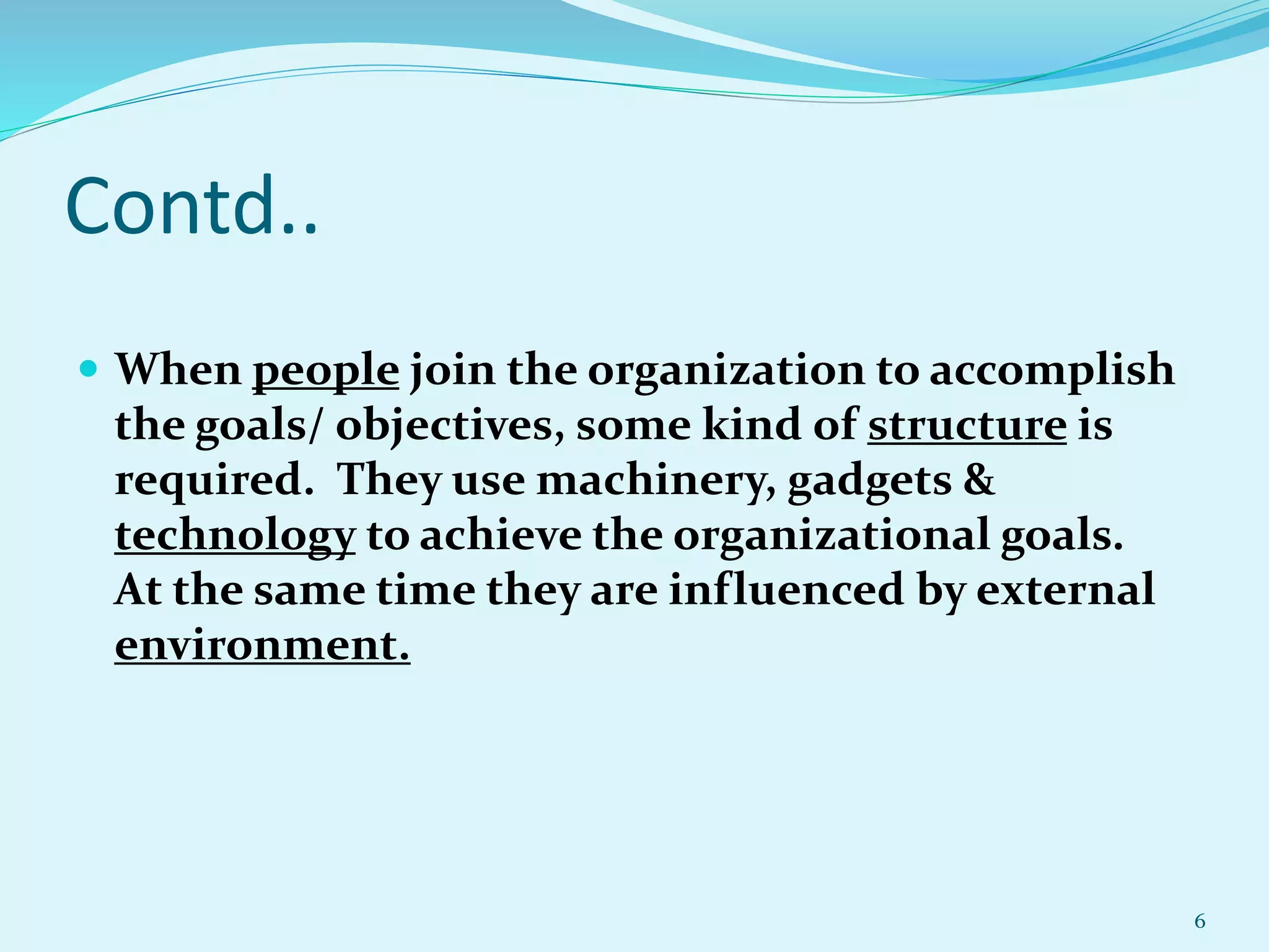Contd..
 When people join the organization to accomplish
the goals/ objectives, some kind of structure is
required. They use machinery, gadgets &
technology to achieve the organizational goals.
At the same time they are influenced by external
environment.
6
 