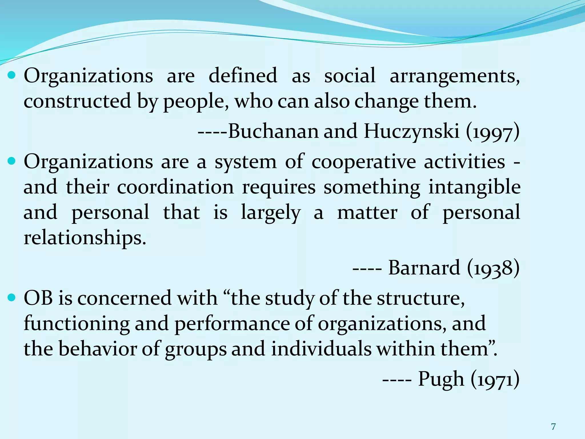  Organizations are defined as social arrangements,
constructed by people, who can also change them.
----Buchanan and Huczynski (1997)
 Organizations are a system of cooperative activities -
and their coordination requires something intangible
and personal that is largely a matter of personal
relationships.
---- Barnard (1938)
 OB is concerned with “the study of the structure,
functioning and performance of organizations, and
the behavior of groups and individuals within them”.
---- Pugh (1971)
7
 