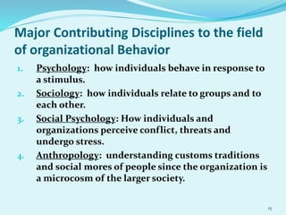 Major Contributing Disciplines to the field
of organizational Behavior
1. Psychology: how individuals behave in response to
a stimulus.
2. Sociology: how individuals relate to groups and to
each other.
3. Social Psychology: How individuals and
organizations perceive conflict, threats and
undergo stress.
4. Anthropology: understanding customs traditions
and social mores of people since the organization is
a microcosm of the larger society.
15
 
