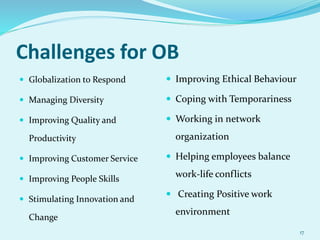 Challenges for OB
 Globalization to Respond
 Managing Diversity
 Improving Quality and
Productivity
 Improving Customer Service
 Improving People Skills
 Stimulating Innovation and
Change
 Improving Ethical Behaviour
 Coping with Temporariness
 Working in network
organization
 Helping employees balance
work-life conflicts
 Creating Positive work
environment
17
 