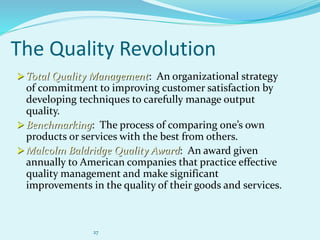 27
The Quality Revolution
 Total Quality Management: An organizational strategy
of commitment to improving customer satisfaction by
developing techniques to carefully manage output
quality.
 Benchmarking: The process of comparing one’s own
products or services with the best from others.
 Malcolm Baldridge Quality Award: An award given
annually to American companies that practice effective
quality management and make significant
improvements in the quality of their goods and services.
 