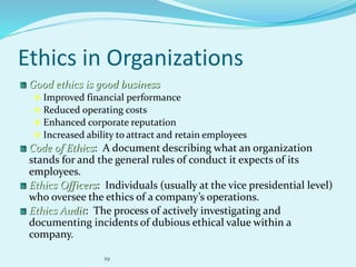 29
Ethics in Organizations
Good ethics is good business
 Improved financial performance
 Reduced operating costs
 Enhanced corporate reputation
 Increased ability to attract and retain employees
Code of Ethics: A document describing what an organization
stands for and the general rules of conduct it expects of its
employees.
Ethics Officers: Individuals (usually at the vice presidential level)
who oversee the ethics of a company’s operations.
Ethics Audit: The process of actively investigating and
documenting incidents of dubious ethical value within a
company.
 