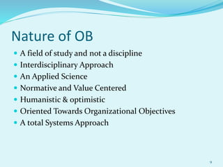 Nature of OB
 A field of study and not a discipline
 Interdisciplinary Approach
 An Applied Science
 Normative and Value Centered
 Humanistic & optimistic
 Oriented Towards Organizational Objectives
 A total Systems Approach
9
 