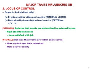 10
MAJOR TRAITS INFLUENCING OB
2. LOCUS OF CONTROL
– Refers to the individual belief
(a) Events are either within one’s control (INTERNAL LOCUS)
(b) Determined by forces beyond one’s control (EXTERNAL
LOCUS)
EXTERNALS: Believes that events are determined by external forces
– High absenteeism rates
– Less satisfied with job
INTERNALS: Believes that events are within one’s control
– More control over their behaviour
– More active socially
 