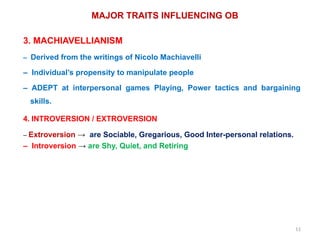 11
MAJOR TRAITS INFLUENCING OB
3. MACHIAVELLIANISM
– Derived from the writings of Nicolo Machiavelli
– Individual’s propensity to manipulate people
– ADEPT at interpersonal games Playing, Power tactics and bargaining
skills.
4. INTROVERSION / EXTROVERSION
– Extroversion → are Sociable, Gregarious, Good Inter-personal relations.
– Introversion → are Shy, Quiet, and Retiring
 