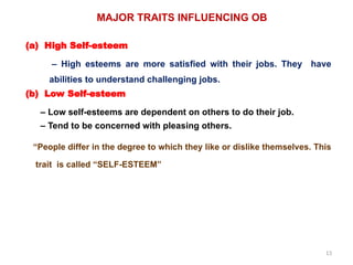 13
MAJOR TRAITS INFLUENCING OB
(a) High Self-esteem
– High esteems are more satisfied with their jobs. They have
abilities to understand challenging jobs.
(b) Low Self-esteem
– Low self-esteems are dependent on others to do their job.
– Tend to be concerned with pleasing others.
“People differ in the degree to which they like or dislike themselves. This
trait is called “SELF-ESTEEM”
 