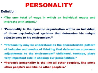 2
PERSONALITY
Definition
• “The sum total of ways in which an individual reacts and
interacts with others.”
• “Personality is the dynamic organization within an individual
of those psychological systems that determine his unique
adjustments to his environment.”
• “Personality may be understood as the characteristic pattern
of behavior and modes of thinking that determines a persons
adjustments to the environment” childhood, teenage, plays
very important role in shaping our personalities.”
• “Person’s personality is the like all other people’s, like some
other people’s and like no other people’s.”
 