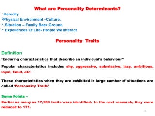3
What are Personality Determinants?
Heredity

Physical Environment –Culture.
 Situation – Family Back Ground.
 Experiences Of Life- People We Interact.
Personality Traits
Definition
“Enduring characteristics that describe an individual’s behaviour”
Popular characteristics includes shy, aggressive, submissive, lazy, ambitious,
loyal, timid, etc.
These characteristics when they are exhibited in large number of situations are
called ‘Personality Traits’
Some Points –
Earlier as many as 17,953 traits were identified. In the next research, they were
reduced to 171.
 