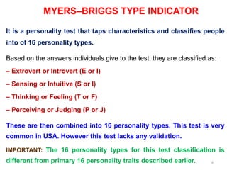 6
MYERS–BRIGGS TYPE INDICATOR
It is a personality test that taps characteristics and classifies people
into of 16 personality types.
Based on the answers individuals give to the test, they are classified as:
– Extrovert or Introvert (E or I)
– Sensing or Intuitive (S or I)
– Thinking or Feeling (T or F)
– Perceiving or Judging (P or J)
These are then combined into 16 personality types. This test is very
common in USA. However this test lacks any validation.
IMPORTANT: The 16 personality types for this test classification is
different from primary 16 personality traits described earlier.
 