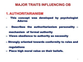 9
MAJOR TRAITS INFLUENCING OB
1. AUTHORITARIANISM
– This concept was developed by psychologist
Adorno
– Describes the authoritarianism personality –
mechanism of formal authority
– Views obedience to authority as necessity
– Strongly oriented towards conformity to rules and
regulations
– Place high moral value on their beliefs.
 
