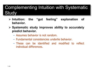 1-18
Complementing Intuition with Systematic
Study
 Intuition: the “gut feeling” explanation of
behavior.
 Systematic study improves ability to accurately
predict behavior.
– Assumes behavior is not random.
– Fundamental consistencies underlie behavior.
– These can be identified and modified to reflect
individual differences.
 