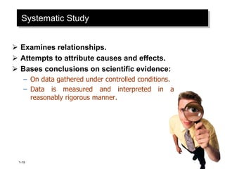 1-19
Systematic Study
 Examines relationships.
 Attempts to attribute causes and effects.
 Bases conclusions on scientific evidence:
– On data gathered under controlled conditions.
– Data is measured and interpreted in a
reasonably rigorous manner.
 