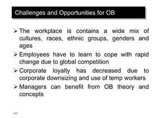 1-27
Challenges and Opportunities for OB
 The workplace is contains a wide mix of
cultures, races, ethnic groups, genders and
ages
 Employees have to learn to cope with rapid
change due to global competition
 Corporate loyalty has decreased due to
corporate downsizing and use of temp workers
 Managers can benefit from OB theory and
concepts
 
