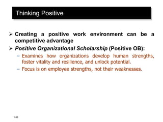 1-33
Thinking Positive
 Creating a positive work environment can be a
competitive advantage
 Positive Organizational Scholarship (Positive OB):
– Examines how organizations develop human strengths,
foster vitality and resilience, and unlock potential.
– Focus is on employee strengths, not their weaknesses.
 