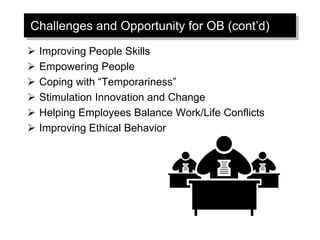 Challenges and Opportunity for OB (cont’d)
 Improving People Skills
 Empowering People
 Coping with “Temporariness”
 Stimulation Innovation and Change
 Helping Employees Balance Work/Life Conflicts
 Improving Ethical Behavior
 