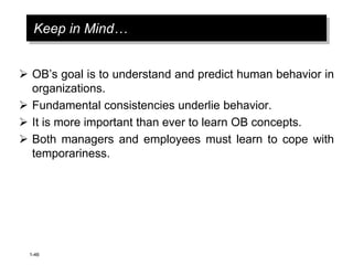 1-46
Keep in Mind…
 OB’s goal is to understand and predict human behavior in
organizations.
 Fundamental consistencies underlie behavior.
 It is more important than ever to learn OB concepts.
 Both managers and employees must learn to cope with
temporariness.
 