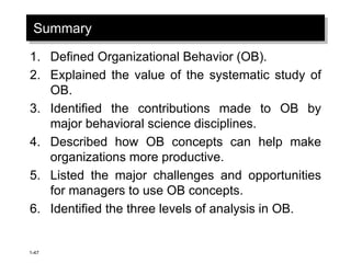 1-47
Summary
1. Defined Organizational Behavior (OB).
2. Explained the value of the systematic study of
OB.
3. Identified the contributions made to OB by
major behavioral science disciplines.
4. Described how OB concepts can help make
organizations more productive.
5. Listed the major challenges and opportunities
for managers to use OB concepts.
6. Identified the three levels of analysis in OB.
 